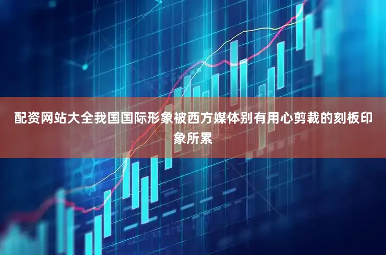 配资网站大全我国国际形象被西方媒体别有用心剪裁的刻板印象所累