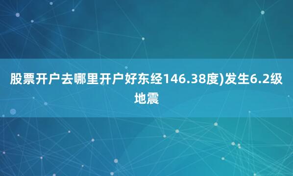 股票开户去哪里开户好东经146.38度)发生6.2级地震