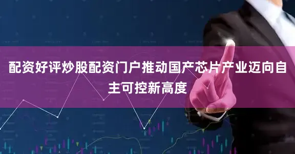 配资好评炒股配资门户推动国产芯片产业迈向自主可控新高度