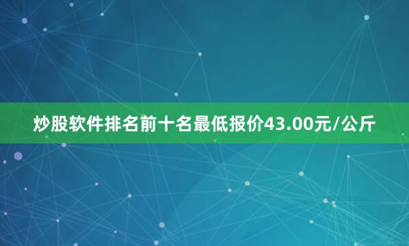 炒股软件排名前十名最低报价43.00元/公斤