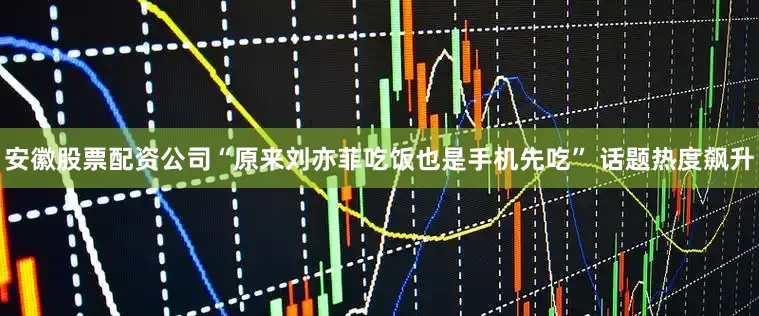 安徽股票配资公司“原来刘亦菲吃饭也是手机先吃” 话题热度飙升