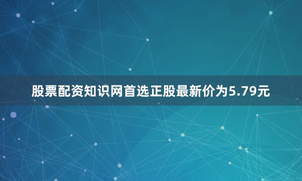 股票配资知识网首选正股最新价为5.79元